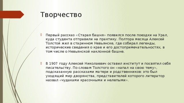 Творчество Первый рассказ «Старая башня» появился после поездки на Урал, куда студента отправили на практику. Полтора месяца Алексей Толстой жил в старинном Невьянске, где собирал легенды, исторические сведения о крае и его достопримечательностях, в том числе о Невьянской наклонной башне. В 1907 году Алексей Николаевич оставил институт и посвятил себя писательству. По словам Толстого он «напал на свою тему», подсказанную рассказами матери и родственников: это был уходящий мир дворянства, представителей которого литератор назвал «чудаками красочными и нелепыми». 