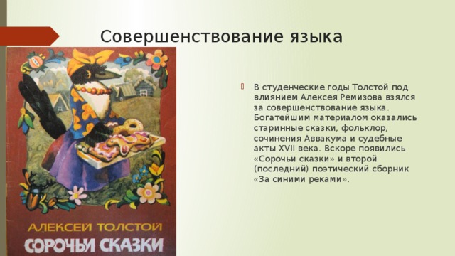 Совершенствование языка В студенческие годы Толстой под влиянием Алексея Ремизова взялся за совершенствование языка. Богатейшим материалом оказались старинные сказки, фольклор, сочинения Аввакума и судебные акты XVII века. Вскоре появились «Сорочьи сказки» и второй (последний) поэтический сборник «За синими реками». 