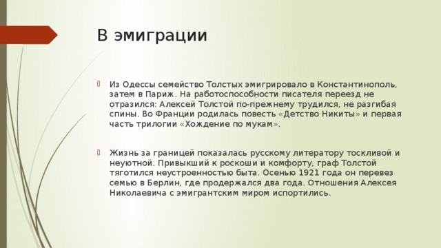 В эмиграции Из Одессы семейство Толстых эмигрировало в Константинополь, затем в Париж. На работоспособности писателя переезд не отразился: Алексей Толстой по-прежнему трудился, не разгибая спины. Во Франции родилась повесть «Детство Никиты» и первая часть трилогии «Хождение по мукам». Жизнь за границей показалась русскому литератору тоскливой и неуютной. Привыкший к роскоши и комфорту, граф Толстой тяготился неустроенностью быта. Осенью 1921 года он перевез семью в Берлин, где продержался два года. Отношения Алексея Николаевича с эмигрантским миром испортились. 