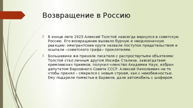 Возвращение в Россию В конце лета 1923 Алексей Толстой навсегда вернулся в советскую Россию. Его возвращение вызвало бурную и неоднозначную реакцию: эмигрантские круги назвали поступок предательством и осыпали «советского графа» проклятиями. Большевики же приняли писателя с распростертыми объятиями: Толстой стал личным другом Иосифа Сталина, завсегдатаем кремлевских приемов, получил членство Академии Наук, избран депутатом Верховного Совета СССР. Алексей Николаевич не то чтобы принял – смирился с новым строем, как с неизбежностью. Ему подарили поместье в Барвихе, дали автомобиль с шофером. 