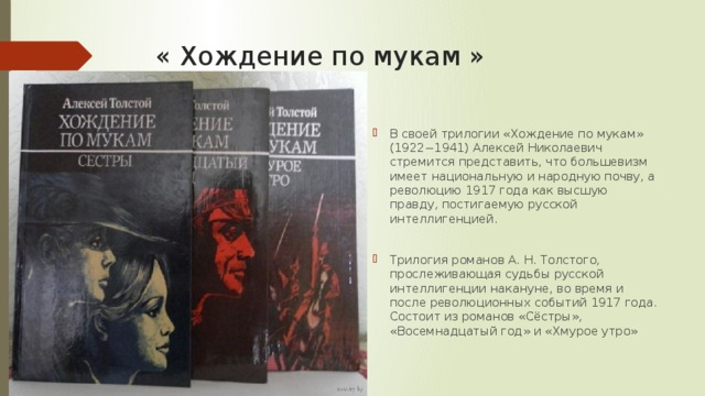 « Хождение по мукам » В своей трилогии «Хождение по мукам» (1922−1941) Алексей Николаевич стремится представить, что большевизм имеет национальную и народную почву, а революцию 1917 года как высшую правду, постигаемую русской интеллигенцией. Трилогия романов А. Н. Толстого, прослеживающая судьбы русской интеллигенции накануне, во время и после революционных событий 1917 года. Состоит из романов «Сёстры», «Восемнадцатый год» и «Хмурое утро» 