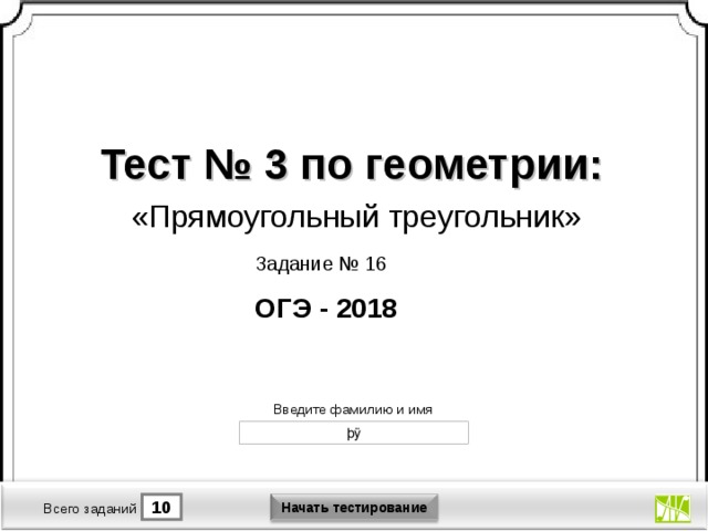 Тест № 3 по геометрии: «Прямоугольный треугольник» Задание № 16 ОГЭ - 2018 Версия от 30.01.2012 г. Последнюю версию конструктора смотрите на сайте «Тестирование в MS PowerPoint » http://www.rosinka.vrn.ru/pp/ Введите фамилию и имя Начать тестирование 10 1 Время тестирования мин. Всего заданий  
