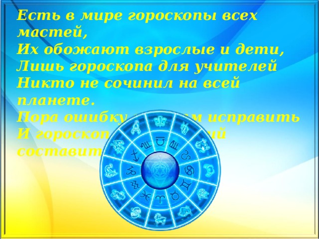Есть в мире гороскопы всех мастей,  Их обожают взрослые и дети,  Лишь гороскопа для учителей  Никто не сочинил на всей планете.  Пора ошибку эту нам исправить  И гороскоп учительский составить.   
