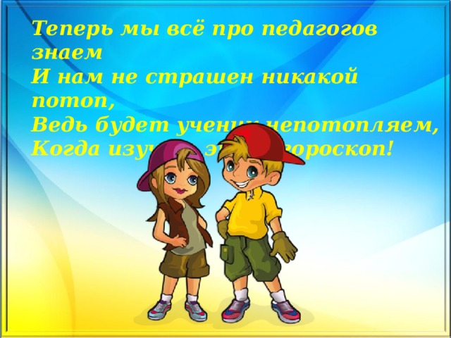 Теперь мы всё про педагогов знаем  И нам не страшен никакой потоп,  Ведь будет ученик непотопляем,  Когда изучит этот гороскоп!    