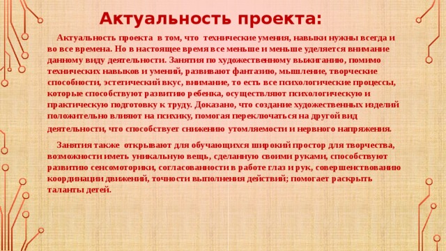 Актуальность проекта:  Актуальность проекта в том, что технические умения, навыки нужны всегда и во все времена. Но в настоящее время все меньше и меньше уделяется внимание данному виду деятельности. Занятия по художественному выжиганию, помимо технических навыков и умений, развивают фантазию, мышление, творческие способности, эстетический вкус, внимание, то есть все психологические процессы, которые способствуют развитию ребенка, осуществляют психологическую и практическую подготовку к труду. Доказано, что создание художественных изделий положительно влияют на психику, помогая переключаться на другой вид деятельности, что способствует снижению  утомляемости и нервного напряжения.  Занятия также открывают для обучающихся широкий простор для творчества, возможности иметь уникальную вещь, сделанную своими руками, способствуют развитию сенсомоторики, согласованности в работе глаз и рук, совершенствованию координации движений, точности выполнения действий; помогает раскрыть таланты детей. 