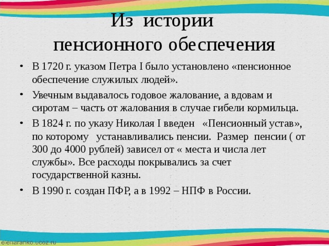 Из истории  пенсионного обеспечения В 1720 г. указом Петра I было установлено «пенсионное обеспечение служилых людей». Увечным выдавалось годовое жалование, а вдовам и сиротам – часть от жалования в случае гибели кормильца. В 1824 г. по указу Николая I введен «Пенсионный устав», по которому устанавливались пенсии. Размер пенсии ( от 300 до 4000 рублей) зависел от « места и числа лет службы». Все расходы покрывались за счет государственной казны. В 1990 г. создан ПФР, а в 1992 – НПФ в России. 