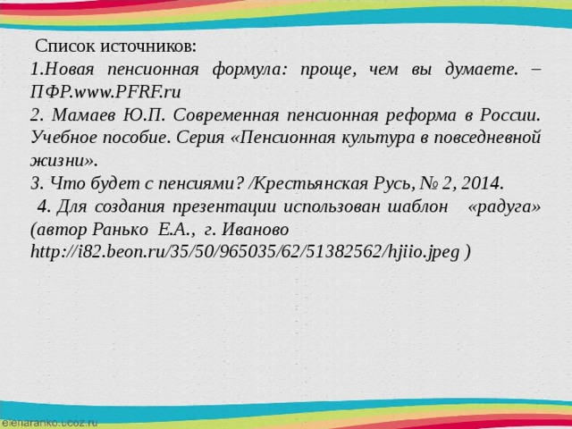  Список источников: 1.Новая пенсионная формула: проще, чем вы думаете. – ПФР.www.PFRF.ru 2. Мамаев Ю.П. Современная пенсионная реформа в России. Учебное пособие. Серия «Пенсионная культура в повседневной жизни». 3. Что будет с пенсиями? /Крестьянская Русь, № 2, 2014.  4. Для создания презентации использован шаблон «радуга» (автор Ранько Е.А., г. Иваново http://i82.beon.ru/35/50/965035/62/51382562/hjiio.jpeg ) 