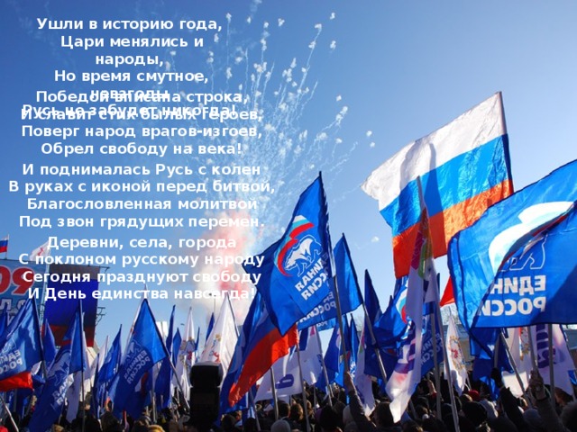 Ушли в историю года,   Цари менялись и народы,   Но время смутное, невзгоды   Русь не забудет никогда!    Победой вписана строка,   И славит стих былых героев,   Поверг народ врагов-изгоев,   Обрел свободу на века!    И поднималась Русь с колен   В руках с иконой перед битвой,   Благословленная молитвой   Под звон грядущих перемен.    Деревни, села, города   С поклоном русскому народу   Сегодня празднуют свободу   И День единства навсегда!  