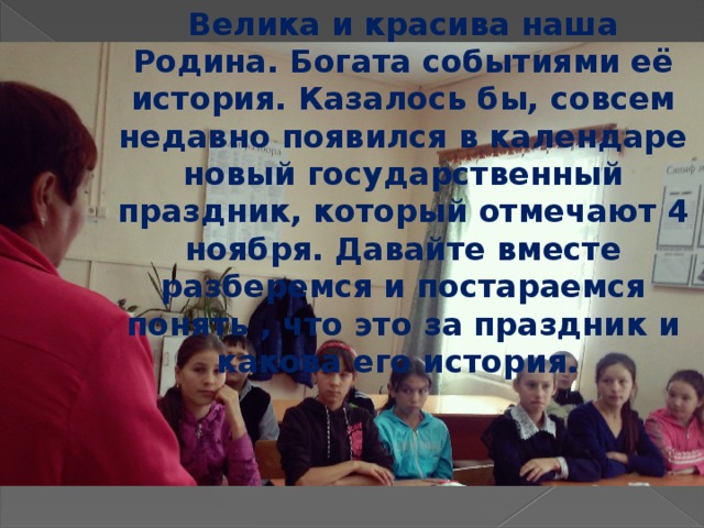 Велика и красива наша Родина. Богата событиями её история. Казалось бы, совсем недавно появился в календаре новый государственный праздник, который отмечают 4 ноября. Давайте вместе разберемся и постараемся понять , что это за праздник и какова его история.   