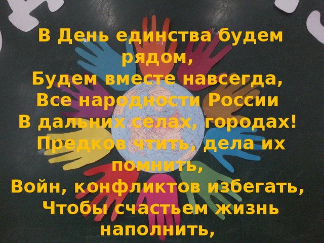  В День единства будем рядом,   Будем вместе навсегда,   Все народности России   В дальних селах, городах!   Предков чтить, дела их помнить,   Войн, конфликтов избегать,   Чтобы счастьем жизнь наполнить,   Чтоб под мирным небом спать!     
