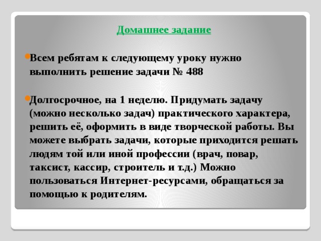 Домашнее задание  Всем ребятам к следующему уроку нужно выполнить решение задачи № 488  Долгосрочное, на 1 неделю. Придумать задачу (можно несколько задач) практического характера, решить её, оформить в виде творческой работы. Вы можете выбрать задачи, которые приходится решать людям той или иной профессии (врач, повар, таксист, кассир, строитель и т.д.) Можно пользоваться Интернет-ресурсами, обращаться за помощью к родителям. 
