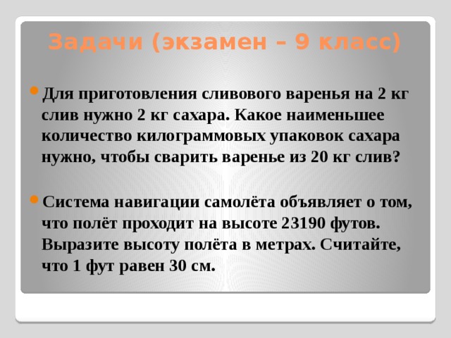 Задачи (экзамен – 9 класс) Для приготовления сливового варенья на 2 кг слив нужно 2 кг сахара. Какое наименьшее количество килограммовых упаковок сахара нужно, чтобы сварить варенье из 20 кг слив?  Система навигации самолёта объявляет о том, что полёт проходит на высоте 23190 футов. Выразите высоту полёта в метрах. Считайте, что 1 фут равен 30 см. 