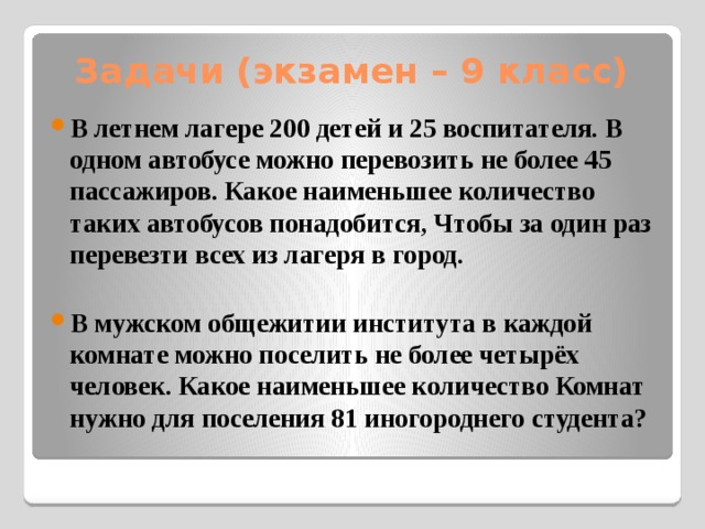 Задачи (экзамен – 9 класс) В летнем лагере 200 детей и 25 воспитателя. В одном автобусе можно перевозить не более 45 пассажиров. Какое наименьшее количество таких автобусов понадобится, Чтобы за один раз перевезти всех из лагеря в город.  В мужском общежитии института в каждой комнате можно поселить не более четырёх человек. Какое наименьшее количество Комнат нужно для поселения 81 иногороднего студента? 