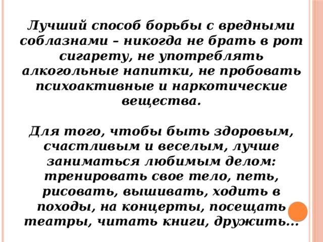 Лучший способ борьбы с вредными соблазнами – никогда не брать в рот сигарету, не употреблять алкогольные напитки, не пробовать психоактивные и наркотические вещества.  Для того, чтобы быть здоровым, счастливым и веселым, лучше заниматься любимым делом: тренировать свое тело, петь, рисовать, вышивать, ходить в походы, на концерты, посещать театры, читать книги, дружить... 