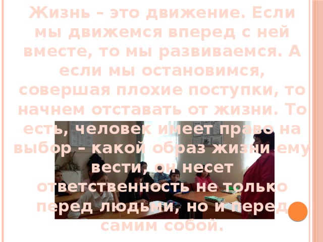 Жизнь – это движение. Если мы движемся вперед с ней вместе, то мы развиваемся. А если мы остановимся, совершая плохие поступки, то начнем отставать от жизни. То есть, человек имеет право на выбор – какой образ жизни ему вести, он несет ответственность не только перед людьми, но и перед самим собой. 