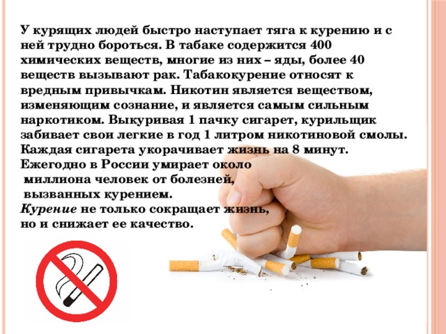 У курящих людей быстро наступает тяга к курению и с ней трудно бороться. В табаке содержится 400 химических веществ, многие из них – яды, более 40 веществ вызывают рак. Табакокурение относят к вредным привычкам. Никотин является веществом, изменяющим сознание, и является самым сильным наркотиком. Выкуривая 1 пачку сигарет, курильщик забивает свои легкие в год 1 литром никотиновой смолы. Каждая сигарета укорачивает жизнь на 8 минут. Ежегодно в России умирает около  миллиона человек от болезней,  вызванных курением.  Курение  не только сокращает жизнь, но и снижает ее качество. 