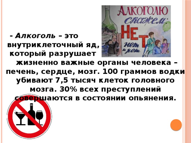  -  Алкоголь  – это  внутриклеточный яд,  который разрушает  жизненно важные органы человека – печень, сердце, мозг. 100 граммов водки убивают 7,5 тысяч клеток головного мозга. 30% всех преступлений совершаются в состоянии опьянения. 