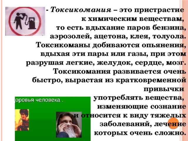 -  Токсикомания  – это пристрастие к химическим веществам, то есть вдыхание паров бензина, аэрозолей, ацетона, клея, толуола. Токсикоманы добиваются опьянения, вдыхая эти пары или газы, при этом разрушая легкие, желудок, сердце, мозг. Токсикомания развивается очень быстро, вырастая из кратковременной привычки употреблять вещества, изменяющие сознание  и относится к виду тяжелых  заболеваний, лечение  которых очень сложно. 