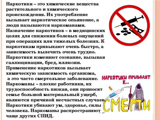 Наркотики – это химические вещества растительного и химического происхождения. Их употребление вызывает наркотическое опьянение, а люди называются наркоманами. Назначение наркотиков – в медицинских целях для снижения болевых ощущений при операциях или тяжелых болезнях. К наркотикам привыкают очень быстро, а зависимость вылечить очень трудно. Наркотики изменяют сознание, вызывая галлюцинации, бред, иллюзии. Применение наркотиков вызывает химическую зависимость организма,  а это часто смертельное заболевание. Наркоманы – плохие работники, их трудоспособность низкая, они приносят семье большой материальный ущерб, являются причиной несчастных случаев. Наркотики убивают ум, здоровье, силы человека. Наркоманы распространяют чаще других СПИД. 
