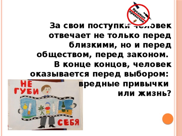 За свои поступки человек отвечает не только перед близкими, но и перед обществом, перед законом. В конце концов, человек оказывается перед выбором: вредные привычки или жизнь? 