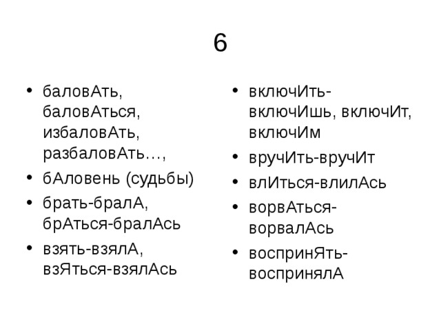 баловАть, баловАться, избаловАть, разбаловАть…, бАловень (судьбы) брать-бралА, брАться-бралАсь взять-взялА, взЯться-взялАсь  включИть-включИшь, включИт, включИм вручИть-вручИт влИться-влилАсь ворвАться-ворвалАсь воспринЯть-воспринялА 