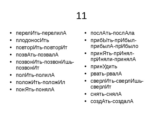 перелИть-перелилА плодоносИть повторИть-повторИт позвАть-позвалА позвонИть-позвонИшь-позвонИт полИть-полилА положИть-положИл понЯть-понялА послАть-послАла прибЫть-прИбыл-прибылА-прИбыло принЯть-прИнял-прИняли-принялА принУдить рвать-рвалА сверлИть-сверлИшь-сверлИт снять-снялА создАть-создалА 