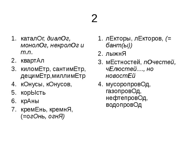 каталОг, диал О г, монол О г, некрол О г и т.п. квартАл киломЕтр, сантимЕтр, децимЕтр,миллимЕтр кОнусы, кОнусов, корЫсть крАны кремЕнь, кремнЯ, (=о гОнь, огнЯ)  лЕкторы, лЕкторов, (= бант(ы)) лыжнЯ мЕстностей, п О честей, ч Е люстей…, но новост Е й мусоропровОд, газопровОд, нефтепровОд, водопровОд 