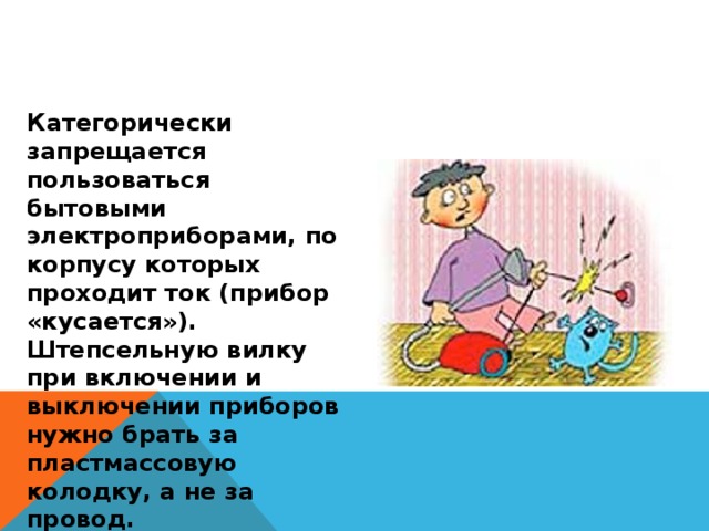 Категорически запрещается пользоваться бытовыми электроприборами, по корпусу которых проходит ток (прибор «кусается»). Штепсельную вилку при включении и выключении приборов нужно брать за пластмассовую колодку, а не за провод. 