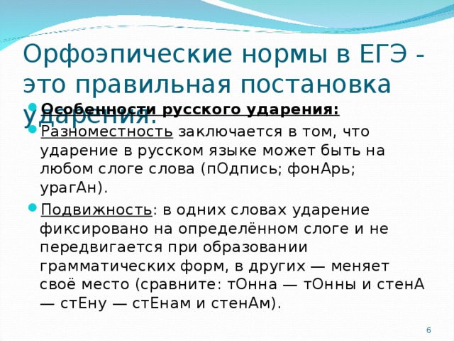 Орфоэпические нормы в ЕГЭ - это правильная постановка ударения. Особенности русского ударения: Разноместность заключается в том, что ударение в русском языке может быть на любом слоге слова (пОдпись; фонАрь; урагАн). Подвижность : в одних словах ударение фиксировано на определённом слоге и не передвигается при образовании грамматических форм, в других — меняет своё место (сравните: тОнна — тОнны и стенА — стЕну — стЕнам и стенАм).  