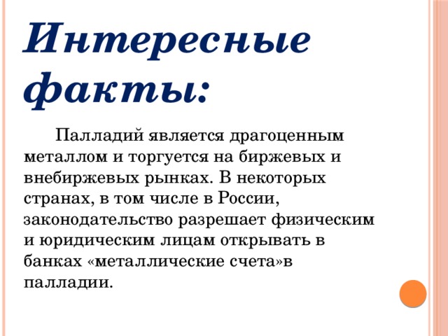 Интересные факты:  Палладий является драгоценным металлом и торгуется на биржевых и внебиржевых рынках. В некоторых странах, в том числе в России, законодательство разрешает физическим и юридическим лицам открывать в банках «металлические счета»в палладии. 