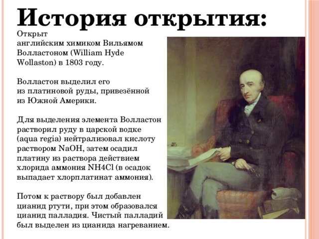 История открытия: Открыт английским химиком Вильямом Волластоном (William Hyde Wollaston) в 1803 году. Волластон выделил его из платиновой руды, привезённой из Южной Америки. Для выделения элемента Волластон растворил руду в царской водке (aqua regia) нейтрализовал кислоту раствором NaOH, затем осадил платину из раствора действием хлорида аммония NH4Cl (в осадок выпадает хлорплатинат аммония). Потом к раствору был добавлен  цианид ртути, при этом образовался цианид палладия. Чистый палладий был выделен из цианида нагреванием. 