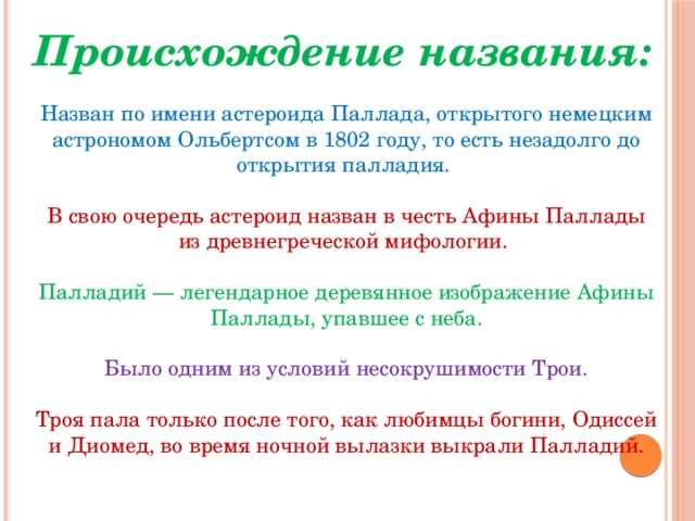 Происхождение названия: Назван по имени астероида Паллада, открытого немецким астрономом Ольбертсом в 1802 году, то есть незадолго до открытия палладия. В свою очередь астероид назван в честь Афины Паллады из древнегреческой мифологии. Палладий — легендарное деревянное изображение Афины Паллады, упавшее с неба.  Было одним из условий несокрушимости Трои. Троя пала только после того, как любимцы богини, Одиссей и Диомед, во время ночной вылазки выкрали Палладий. 