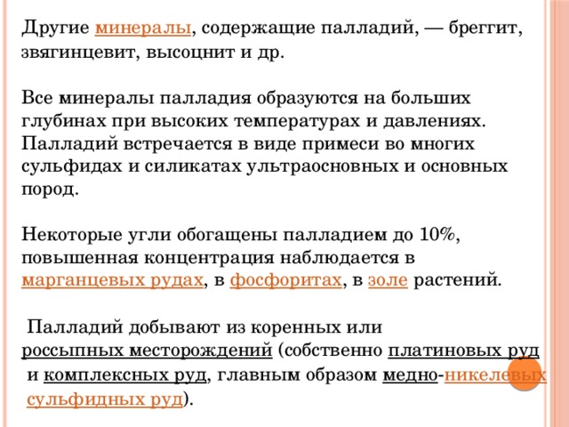 Другие  минералы , содержащие палладий, — бреггит, звягинцевит, высоцнит и др. Все минералы палладия образуются на больших глубинах при высоких температурах и давлениях. Палладий встречается в виде примеси во многих сульфидах и силикатах ультраосновных и основных пород. Некоторые угли обогащены палладием до 10%, повышенная концентрация наблюдается в  марганцевых рудах , в  фосфоритах , в  золе  растений.  Палладий добывают из коренных или  россыпных месторождений  (собственно  платиновых руд  и  комплексных руд , главным образом  медно - никелевых   сульфидных руд ). 