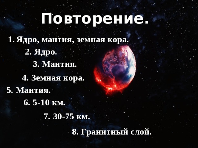 Повторение.  1.  Ядро, мантия, земная кора. 2. Ядро. 3. Мантия. 4. Земная кора. 5. Мантия. 6. 5-10 км. 7. 30-75 км. 8. Гранитный слой. 