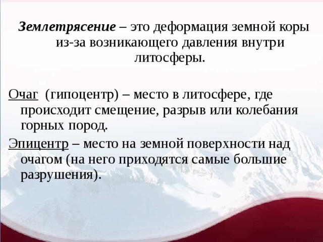 Землетрясение – это деформация земной коры из-за возникающего давления внутри литосферы. Очаг (гипоцентр) – место в литосфере, где происходит смещение, разрыв или колебания горных пород. Эпицентр – место на земной поверхности над очагом (на него приходятся самые большие разрушения). 