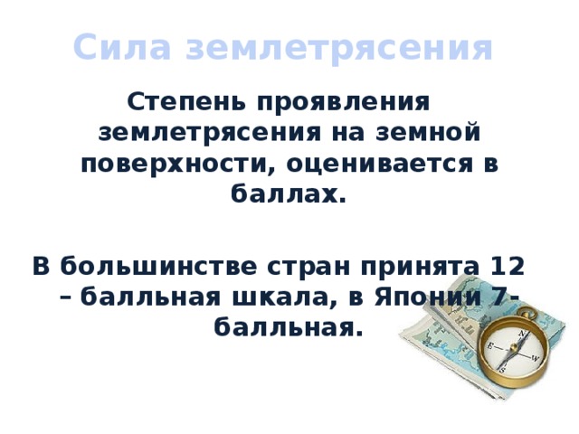 Сила землетрясения Степень проявления землетрясения на земной поверхности, оценивается в баллах.  В большинстве стран принята 12 – балльная шкала, в Японии 7- балльная. 
