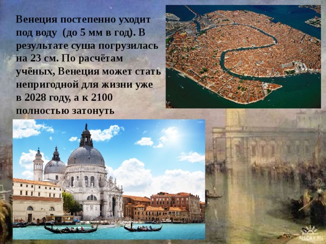 Венеция постепенно уходит под воду  (до 5 мм в год). В результате суша погрузилась на 23 см. По расчётам учёных, Венеция может стать непригодной для жизни уже в 2028 году, а к 2100 полностью затонуть 