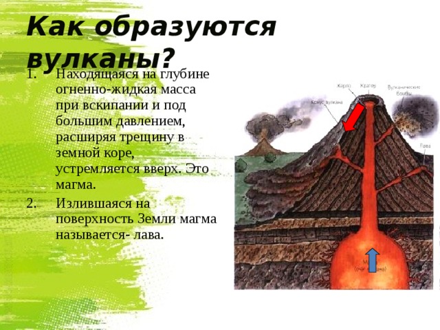 Как образуются вулканы? Находящаяся на глубине огненно-жидкая масса при вскипании и под большим давлением, расширяя трещину в земной коре, устремляется вверх. Это магма. Излившаяся на поверхность Земли магма называется- лава. 