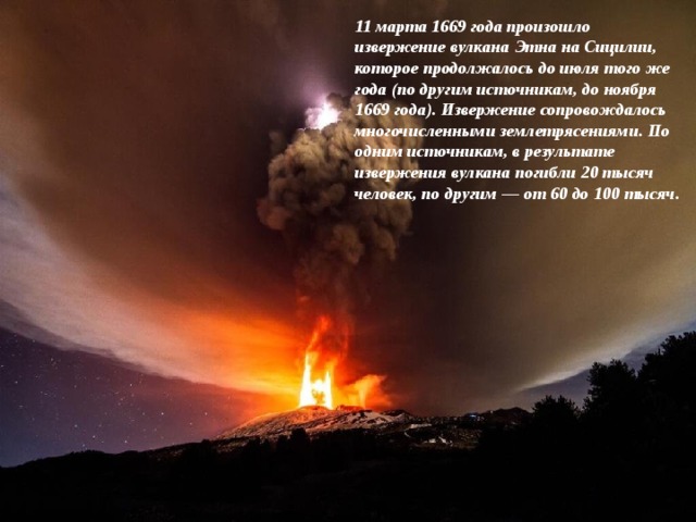 11 марта 1669 года произошло извержение вулкана Этна на Сицилии, которое продолжалось до июля того же года (по другим источникам, до ноября 1669 года). Извержение сопровождалось многочисленными землетрясениями. По одним источникам, в результате извержения вулкана погибли 20 тысяч человек, по другим — от 60 до 100 тысяч. 