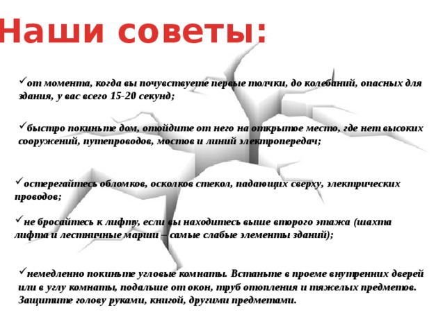 Наши советы: от момента, когда вы почувствуете первые толчки, до колебаний, опасных для здания, у вас всего 15-20 секунд; быстро покиньте дом, отойдите от него на открытое место, где нет высоких сооружений, путепроводов, мостов и линий электропередач; остерегайтесь обломков, осколков стекол, падающих сверху, электрических проводов; не бросайтесь к лифту, если вы находитесь выше второго этажа (шахта лифта и лестничные марши – самые слабые элементы зданий); немедленно покиньте угловые комнаты. Встаньте в проеме внутренних дверей или в углу комнаты, подальше от окон, труб отопления и тяжелых предметов. Защитите голову руками, книгой, другими предметами. 