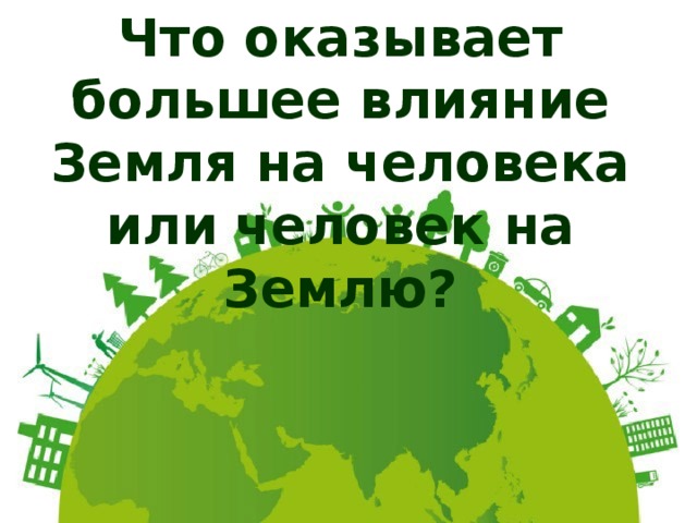Что оказывает большее влияние Земля на человека или человек на Землю? 