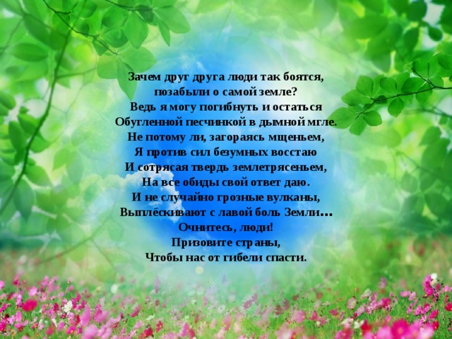  Зачем друг друга люди так боятся,  позабыли о самой земле?  Ведь я могу погибнуть и остаться  Обугленной песчинкой в дымной мгле.  Не потому ли, загораясь мщеньем,  Я против сил безумных восстаю  И сотрясая твердь землетрясеньем,  На все обиды свой ответ даю.  И не случайно грозные вулканы,  Выплёскивают с лавой боль Земли …  Очнитесь, люди!  Призовите страны,  Чтобы нас от гибели спасти. 
