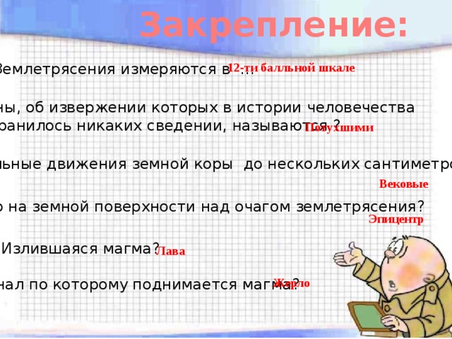 Закрепление: Землетрясения измеряются в … 12-ти балльной шкале Вулканы, об извержении которых в истории человечества не сохранилось никаких сведении, называются ? Потухшими Вертикальные движения земной коры до нескольких сантиметров в год ? Вековые Место на земной поверхности над очагом землетрясения? Эпицентр Излившаяся магма? Лава Канал по которому поднимается магма? Жерло 