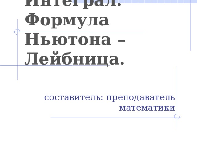 Интеграл. Формула Ньютона – Лейбница. составитель: преподаватель математики  