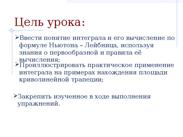 Цель урока: Ввести понятие интеграла и его вычисление по формуле Ньютона – Лейбница, используя знания о первообразной и правила её вычисления; Проиллюстрировать практическое применение интеграла на примерах нахождения площади криволинейной трапеции; Закрепить изученное в ходе выполнения упражнений.  