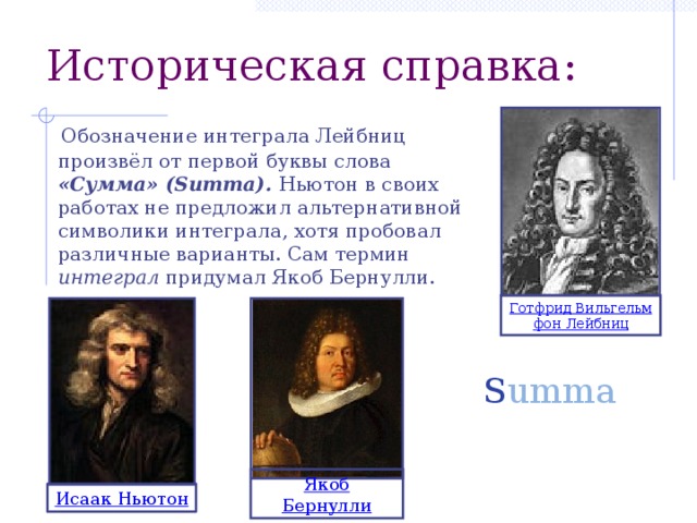 Историческая справка:  Обозначение интеграла Лейбниц произвёл от первой буквы слова «Сумма» (Summa). Ньютон в своих работах не предложил альтернативной символики интеграла, хотя пробовал различные варианты. Сам термин интеграл придумал Якоб Бернулли. Готфрид Вильгельм фон Лейбниц S umma Якоб Бернулли Исаак Ньютон 5 
