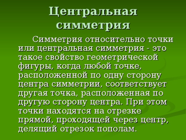 Центральная симметрия  Симметрия относительно точки или центральная симметрия - это такое свойство геометрической фигуры, когда любой точке, расположенной по одну сторону центра симметрии, соответствует другая точка, расположенная по другую сторону центра. При этом точки находятся на отрезке прямой, проходящей через центр, делящий отрезок пополам. 