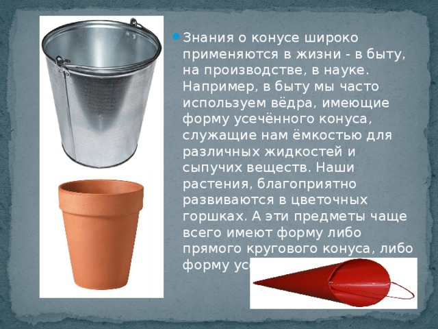 Знания о конусе широко применяются в жизни - в быту, на производстве, в науке. Например, в быту мы часто используем вёдра, имеющие форму усечённого конуса, служащие нам ёмкостью для различных жидкостей и сыпучих веществ. Наши растения, благоприятно развиваются в цветочных горшках. А эти предметы чаще всего имеют форму либо прямого кругового конуса, либо форму усечённого конуса.           