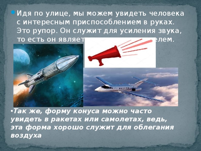 Идя по улице, мы можем увидеть человека с интересным приспособлением в руках. Это рупор. Он служит для усиления звука, то есть он является громкоговорителем. Так же, форму конуса можно часто увидеть в ракетах или самолетах, ведь, эта форма хорошо служит для облегания воздуха 