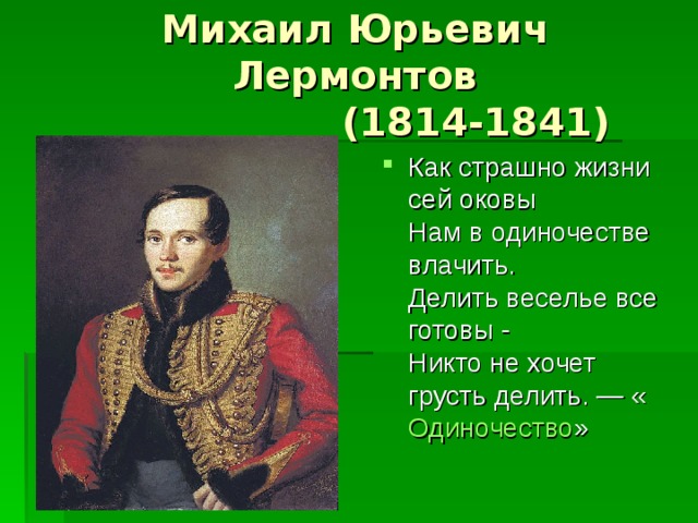 Михаил Юрьевич Лермонтов  (1814-1841) Как страшно жизни сей оковы  Нам в одиночестве влачить.  Делить веселье все готовы -  Никто не хочет грусть делить. — « Одиночество » 